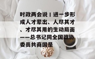 时政两会说丨进一步形成人才辈出、人尽其才、才尽其用的生动局面——总书记同全国政协委员共商国是