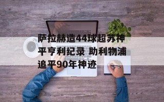 萨拉赫造44球超苏神平亨利纪录 助利物浦追平90年神迹