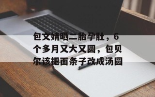 包文婧晒二胎孕肚，6个多月又大又圆，包贝尔该把面条子改成汤圆