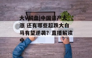 大V解盘|中国资产大涨 还有哪些超跌大白马有望逆袭？直播解读中
