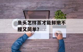 鱼头怎样蒸才能鲜嫩不腥又简单？