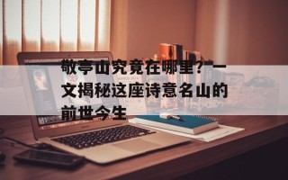 敬亭山究竟在哪里？一文揭秘这座诗意名山的前世今生