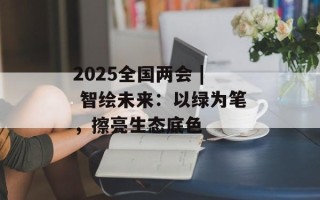 2025全国两会 | 智绘未来：以绿为笔，擦亮生态底色
