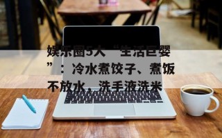 娱乐圈5大“生活巨婴”：冷水煮饺子、煮饭不放水，洗手液洗米