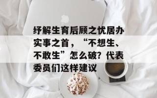 纾解生育后顾之忧居办实事之首，“不想生、不敢生”怎么破？代表委员们这样建议