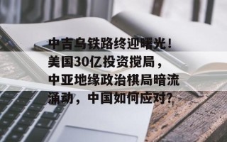 中吉乌铁路终迎曙光！美国30亿投资搅局，中亚地缘政治棋局暗流涌动，中国如何应对？