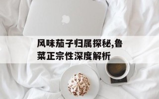 风味茄子归属探秘,鲁菜正宗性深度解析
