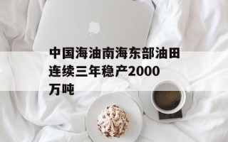 中国海油南海东部油田连续三年稳产2000万吨