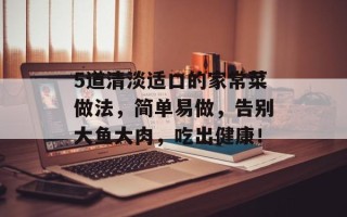 5道清淡适口的家常菜做法，简单易做，告别大鱼大肉，吃出健康！