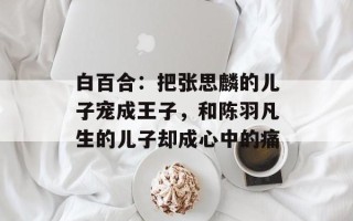 白百合：把张思麟的儿子宠成王子，和陈羽凡生的儿子却成心中的痛