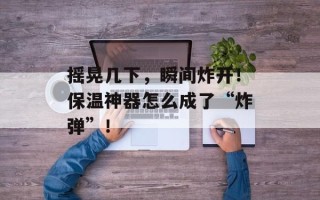 摇晃几下，瞬间炸开！保温神器怎么成了“炸弹”！