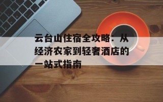 云台山住宿全攻略：从经济农家到轻奢酒店的一站式指南