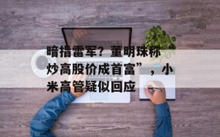 暗指雷军？董明珠称“炒高股价成首富”，小米高管疑似回应