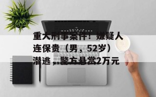 重大刑事案件！嫌疑人连保贵（男，52岁）潜逃，警方悬赏2万元