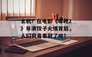 玄机！在电影《哪吒2》导演饺子火爆背后，人们究竟看到了啥？