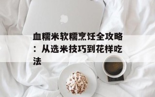 血糯米软糯烹饪全攻略：从选米技巧到花样吃法