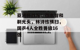 亚洲杯战报：张本智和剃光头，林诗栋横扫，国乒4人全胜晋级16强