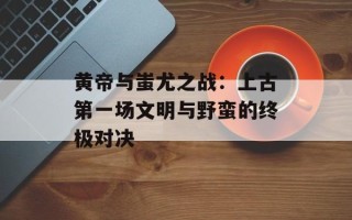 黄帝与蚩尤之战：上古第一场文明与野蛮的终极对决