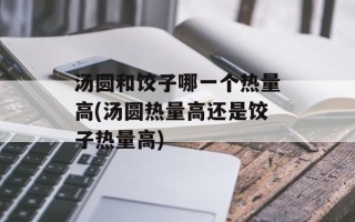 汤圆和饺子哪一个热量高(汤圆热量高还是饺子热量高)