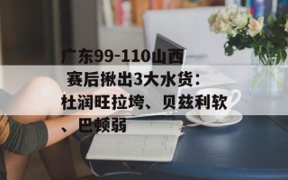 广东99-110山西 赛后揪出3大水货：杜润旺拉垮、贝兹利软、巴顿弱