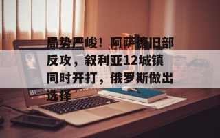 局势严峻！阿萨德旧部反攻，叙利亚12城镇同时开打，俄罗斯做出选择