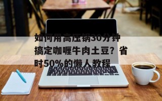 如何用高压锅30分钟搞定咖喱牛肉土豆？省时50%的懒人教程