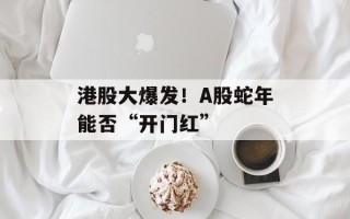港股大爆发！A股蛇年能否“开门红”