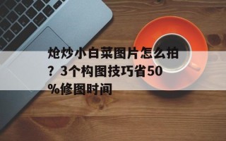 炝炒小白菜图片怎么拍？3个构图技巧省50%修图时间