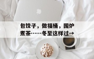 包饺子，做福桶，围炉煮茶……冬至这样过→