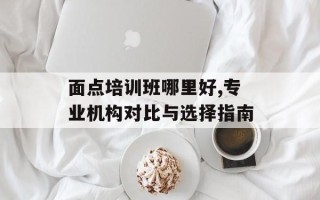 面点培训班哪里好,专业机构对比与选择指南