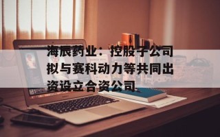 海辰药业：控股子公司拟与赛科动力等共同出资设立合资公司