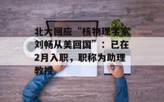 北大回应“核物理学家刘畅从美回国”：已在2月入职，职称为助理教授