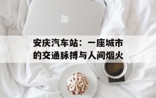 安庆汽车站：一座城市的交通脉搏与人间烟火