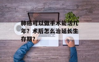 肺癌可以做手术能活几年？术后怎么治延长生存期？