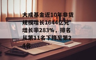 大成基金近10年非货规模增长1644亿元增长率283%，排名从第11名下降至第24名