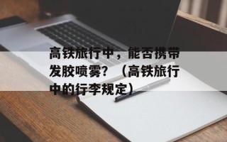 高铁旅行中，能否携带发胶喷雾？（高铁旅行中的行李规定）