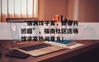 “情满饺子宴，新春共团圆”，福南社区这场饺子宴热闹非凡！