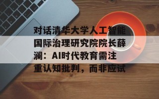 对话清华大学人工智能国际治理研究院院长薛澜：AI时代教育需注重认知批判，而非应试