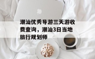 潮汕优秀导游三天游收费查询，潮汕3日当地旅行规划师