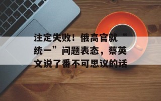 注定失败！俄高官就“统一”问题表态，蔡英文说了番不可思议的话