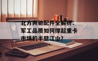 北方奔驰配件全解析：军工品质如何撑起重卡市场的半壁江山？