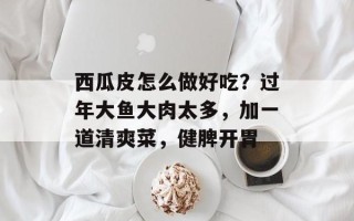 西瓜皮怎么做好吃？过年大鱼大肉太多，加一道清爽菜，健脾开胃