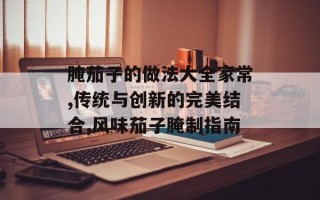 腌茄子的做法大全家常,传统与创新的完美结合,风味茄子腌制指南