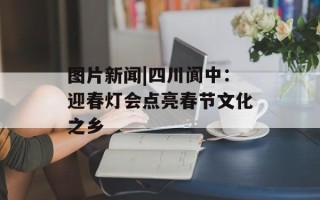 图片新闻|四川阆中：迎春灯会点亮春节文化之乡