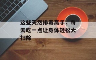 这些天然排毒高手，每天吃一点让身体轻松大扫除