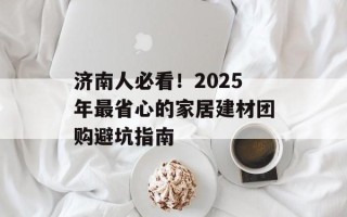 济南人必看！2025年最省心的家居建材团购避坑指南