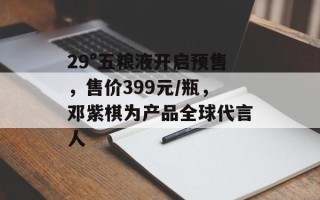 29°五粮液开启预售，售价399元/瓶，邓紫棋为产品全球代言人
