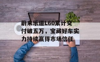 蔚来乐道L60累计交付破五万，宝藏好车实力持续赢得市场信任