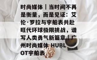 时尚媒体｜当时间不再是衡量，而是见证：艾伦·罗拉与宇舶表共赴旺代环球极限挑战，谱写人类勇气新篇章｜广州时尚媒体 HUBLOT宇舶表