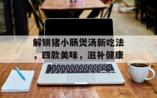 解锁猪小肠煲汤新吃法，四款美味，滋补健康